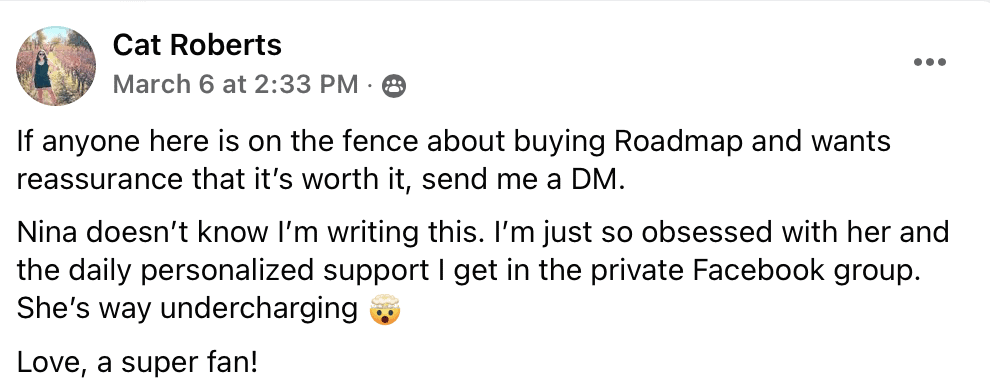 "Cat Roberts
March 6 at 2:33 PM • 8
If anyone here is on the fence about buying Roadmap and wants reassurance that it's worth it, send me a DM.
Nina doesn't know I'm writing this. I'm just so obsessed with her and the daily personalized support I get in the private Facebook group.
She's way undercharging
Love, a super fan! (head explode emoji)"